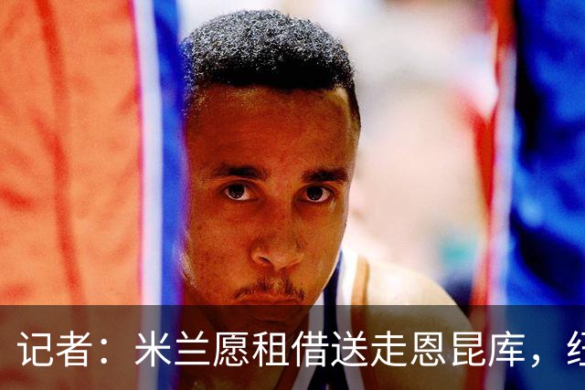 记者：米兰愿租借送走恩昆库，纽卡已经询问并与经纪人会面